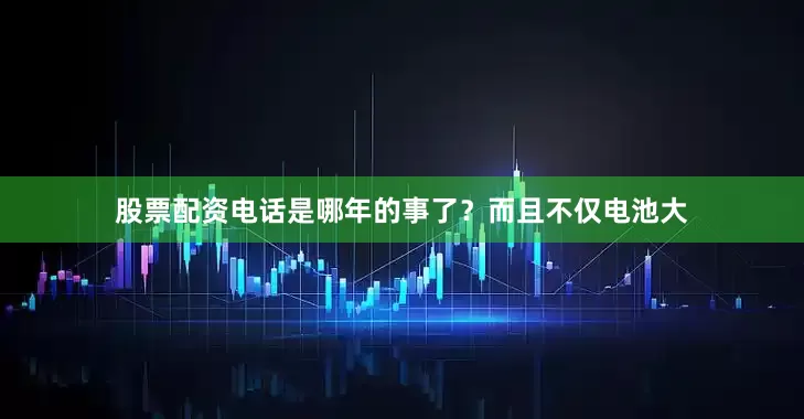 股票配资电话是哪年的事了？而且不仅电池大