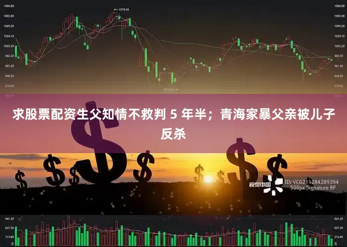 求股票配资生父知情不救判 5 年半；青海家暴父亲被儿子反杀